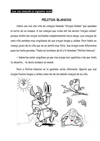Lee con atención el siguiente texto:
PELITOS BLANCOS
Había una vez una villa de conejos llamada “Orejas Caídas” que quedaba
al norte de un bosque. A los conejos que vivían ahí les decían “orejas caídas”
porque tenían las orejas inclinadas completamente hacia abajo. Los conejos de
esta villa estaban muy orgullosos de sus orejas largas y caídas. Pero había un
conejo joven de la villa que no se sentía muy feliz. Sus orejas eran diferentes
pues las tenía paradas. Todos se burlaban de él y lo llamaban “Pelitos blancos”.
- Deberías estar orgulloso ya que tus orejas son igualitas a las que tenía
tu abuelito, - le decía siempre su mamá.
Pero a Pelitos blancos no le gustaba verse diferente. Quería que sus
orejas fueran largas y caídas como las de los demás conejos de su villa.
 