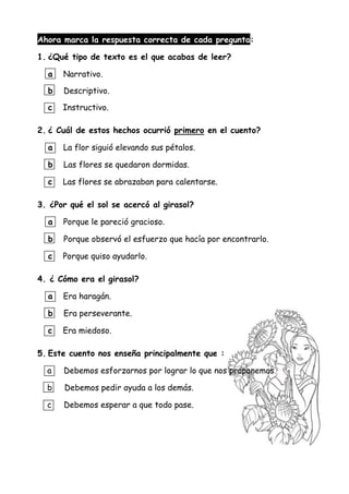 Ahora marca la respuesta correcta de cada pregunta:
1. ¿Qué tipo de texto es el que acabas de leer?
a Narrativo.
b Descriptivo.
c Instructivo.
2. ¿ Cuál de estos hechos ocurrió primero en el cuento?
a La flor siguió elevando sus pétalos.
b Las flores se quedaron dormidas.
c Las flores se abrazaban para calentarse.
3. ¿Por qué el sol se acercó al girasol?
a Porque le pareció gracioso.
b Porque observó el esfuerzo que hacía por encontrarlo.
c Porque quiso ayudarlo.
4. ¿ Cómo era el girasol?
a Era haragán.
b Era perseverante.
c Era miedoso.
5. Este cuento nos enseña principalmente que :
a Debemos esforzarnos por lograr lo que nos proponemos.
b Debemos pedir ayuda a los demás.
c Debemos esperar a que todo pase.
 
