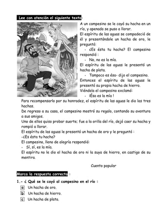 Lee con atención el siguiente texto:
A un campesino se le cayó su hacha en un
río, y apenado se puso a llorar.
El espíritu de las aguas se compadeció de
él y presentándole un hacha de oro, le
preguntó:
- ¿Es ésta tu hacha? El campesino
respondió :
- No, no es la mía.
El espíritu de las aguas le presentó un
hacha de plata.
- Tampoco es ésa- dijo el campesino.
Entonces el espíritu de las aguas le
presentó su propia hacha de hierro.
Viéndola el campesino exclamó:
- ¡Ésa es la mía !
Para recompensarlo por su honradez, el espíritu de las aguas le dio las tres
hachas.
De regreso a su casa, el campesino mostró su regalo, contando su aventura
a sus amigos.
Uno de ellos quiso probar suerte; fue a la orilla del río, dejó caer su hacha y
rompió a llorar.
El espíritu de las aguas le presentó un hacha de oro y le preguntó :
-¿Es ésta tu hacha?
El campesino, lleno de alegría respondió:
- Sí, sí, es la mía.
El espíritu no le dio el hacha de oro ni la suya de hierro, en castigo de su
mentira.
Cuento popular
Marca la respuesta correcta :
1.- ¿ Qué se le cayó al campesino en el río :
a Un hacha de oro.
b Un hacha de hierro.
c Un hacha de plata.
 