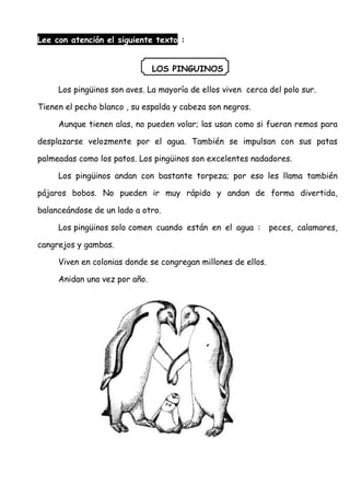 Lee con atención el siguiente texto :
LOS PINGUINOS
Los pingüinos son aves. La mayoría de ellos viven cerca del polo sur.
Tienen el pecho blanco , su espalda y cabeza son negros.
Aunque tienen alas, no pueden volar; las usan como si fueran remos para
desplazarse velozmente por el agua. También se impulsan con sus patas
palmeadas como los patos. Los pingüinos son excelentes nadadores.
Los pingüinos andan con bastante torpeza; por eso les llama también
pájaros bobos. No pueden ir muy rápido y andan de forma divertida,
balanceándose de un lado a otro.
Los pingüinos solo comen cuando están en el agua : peces, calamares,
cangrejos y gambas.
Viven en colonias donde se congregan millones de ellos.
Anidan una vez por año.
 