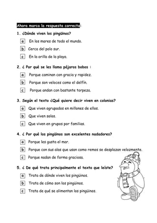 Ahora marca la respuesta correcta:
1. ¿Dónde viven los pingüinos?
a En los mares de todo el mundo.
b Cerca del polo sur.
c En la orilla de la playa.
2. ¿ Por qué se les llama pájaros bobos :
a Porque caminan con gracia y rapidez.
b Porque son veloces como el delfín.
c Porque andan con bastante torpeza.
3. Según el texto ¿Qué quiere decir viven en colonias?
a Que viven agrupados en millones de ellos.
b Que viven solos.
c Que viven en grupos por familias.
4. ¿ Por qué los pingüinos son excelentes nadadores?
a Porque les gusta el mar.
b Porque con sus alas que usan como remos se desplazan velozmente.
c Porque nadan de forma graciosa.
5. ¿ De qué trata principalmente el texto que leíste?
a Trata de dónde viven los pingüinos.
b Trata de cómo son los pingüinos.
c Trata de qué se alimentan los pingüinos.
 