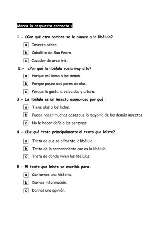 Marca la respuesta correcta :
1.- ¿Con qué otro nombre se le conoce a la libélula?
a Insecto aéreo.
b Caballito de San Pedro.
c Cazador de arco iris.
2.- ¿Por qué la libélula vuela muy alto?
a Porque así llama a las demás.
b Porque posee dos pares de alas.
c Porque le gusta la velocidad y altura.
3.- La libélula es un insecto asombroso por qué :
a Tiene alas a los lados.
b Puede hacer muchas cosas que la mayoría de los demás insectos
c No le hacen daño a las personas.
4.- ¿De qué trata principalmente el texto que leíste?
a Trata de que se alimenta la libélula.
b Trata de lo sorprendente que es la libélula.
c Trata de donde viven las libélulas.
5.- El texto que leíste se escribió para:
a Contarnos una historia.
b Darnos información.
c Darnos una opinión.
 