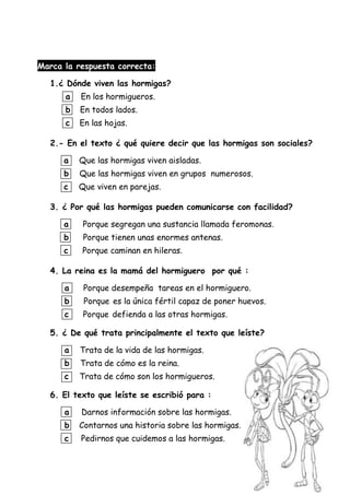 Marca la respuesta correcta:
1.¿ Dónde viven las hormigas?
a En los hormigueros.
b En todos lados.
c En las hojas.
2.- En el texto ¿ qué quiere decir que las hormigas son sociales?
a Que las hormigas viven aisladas.
b Que las hormigas viven en grupos numerosos.
c Que viven en parejas.
3. ¿ Por qué las hormigas pueden comunicarse con facilidad?
a Porque segregan una sustancia llamada feromonas.
b Porque tienen unas enormes antenas.
c Porque caminan en hileras.
4. La reina es la mamá del hormiguero por qué :
a Porque desempeña tareas en el hormiguero.
b Porque es la única fértil capaz de poner huevos.
c Porque defienda a las otras hormigas.
5. ¿ De qué trata principalmente el texto que leíste?
a Trata de la vida de las hormigas.
b Trata de cómo es la reina.
c Trata de cómo son los hormigueros.
6. El texto que leíste se escribió para :
a Darnos información sobre las hormigas.
b Contarnos una historia sobre las hormigas.
c Pedirnos que cuidemos a las hormigas.
 