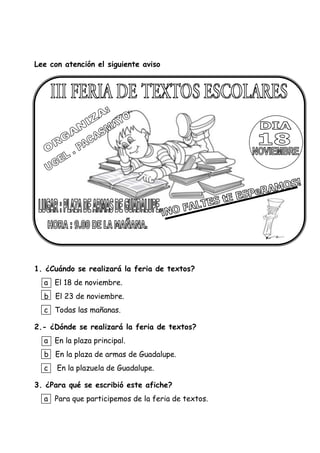 Lee con atención el siguiente aviso
1. ¿Cuándo se realizará la feria de textos?
a El 18 de noviembre.
b El 23 de noviembre.
c Todas las mañanas.
2.- ¿Dónde se realizará la feria de textos?
a En la plaza principal.
b En la plaza de armas de Guadalupe.
c En la plazuela de Guadalupe.
3. ¿Para qué se escribió este afiche?
a Para que participemos de la feria de textos.
 
