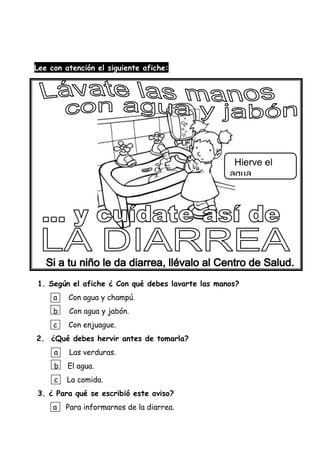 Lee con atención el siguiente afiche:
1. Según el afiche ¿ Con qué debes lavarte las manos?
a Con agua y champú.
b Con agua y jabón.
c Con enjuague.
2. ¿Qué debes hervir antes de tomarla?
a Las verduras.
b El agua.
c La comida.
3. ¿ Para qué se escribió este aviso?
a Para informarnos de la diarrea.
Hierve el
agua
Que vas a
tomar.
 