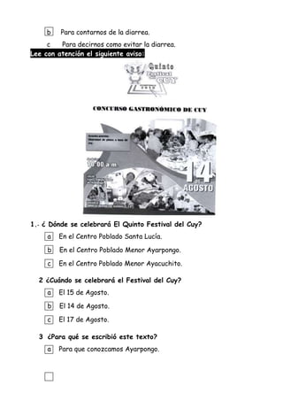 b Para contarnos de la diarrea.
c Para decirnos como evitar la diarrea.
Lee con atención el siguiente aviso:
1.- ¿ Dónde se celebrará El Quinto Festival del Cuy?
a En el Centro Poblado Santa Lucía.
b En el Centro Poblado Menor Ayarpongo.
c En el Centro Poblado Menor Ayacuchito.
2 ¿Cuándo se celebrará el Festival del Cuy?
a El 15 de Agosto.
b El 14 de Agosto.
c El 17 de Agosto.
3 ¿Para qué se escribió este texto?
a Para que conozcamos Ayarpongo.
 