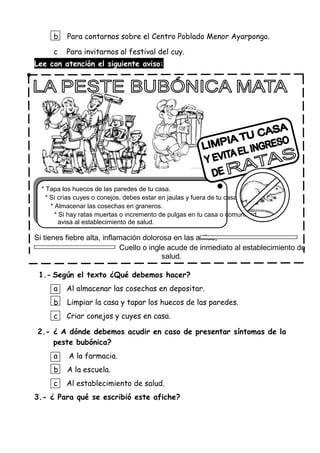 b Para contarnos sobre el Centro Poblado Menor Ayarpongo.
c Para invitarnos al festival del cuy.
Lee con atención el siguiente aviso:
* Tapa los huecos de las paredes de tu casa.
* Si crías cuyes o conejos, debes estar en jaulas y fuera de tu casa.
* Almacenar las cosechas en graneros.
* Si hay ratas muertas o incremento de pulgas en tu casa o comunidad,
avisa al establecimiento de salud.
Si tienes fiebre alta, inflamación dolorosa en las axilas,
Cuello o ingle acude de inmediato al establecimiento de
salud.
1.- Según el texto ¿Qué debemos hacer?
a Al almacenar las cosechas en depositar.
b Limpiar la casa y tapar los huecos de las paredes.
c Criar conejos y cuyes en casa.
2.- ¿ A dónde debemos acudir en caso de presentar síntomas de la
peste bubónica?
a A la farmacia.
b A la escuela.
c Al establecimiento de salud.
3.- ¿ Para qué se escribió este afiche?
 