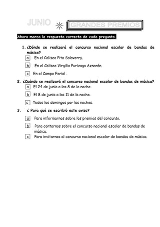 Ahora marca la respuesta correcta de cada pregunta.
1. ¿Dónde se realizará el concurso nacional escolar de bandas de
música?
a En el Coliseo Pita Salaverry.
b En el Coliseo Virgilio Purizaga Aznarán.
c En el Campo Ferial .
2. ¿Cuándo se realizará el concurso nacional escolar de bandas de música?
a El 24 de junio a las 8 de la noche.
b El 8 de junio a las 11 de la noche.
c Todos los domingos por las noches.
3. ¿ Para qué se escribió este aviso?
a Para informarnos sobre los premios del concurso.
b Para contarnos sobre el concurso nacional escolar de bandas de
música.
c Para invitarnos al concurso nacional escolar de bandas de música.
 