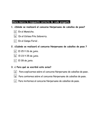 Ahora marca la respuesta correcta de cada pregunta.
1. ¿Dónde se realizará el concurso Norperuano de caballos de paso?
a En el Mansiche.
b En el Coliseo Pita Salaverry.
c En el Campo Ferial .
2. ¿Cuándo se realizará el concurso Norperuano de caballos de paso ?
a El 25 Y 26 de junio.
b El 23 Y 25 de junio.
c El 28 de junio.
3. ¿ Para qué se escribió este aviso?
a Para explicarnos sobre el concurso Norperuano de caballos de paso .
b Para contarnos sobre el concurso Norperuano de caballos de paso.
c Para invitarnos al concurso Norperuano de caballos de paso.
 