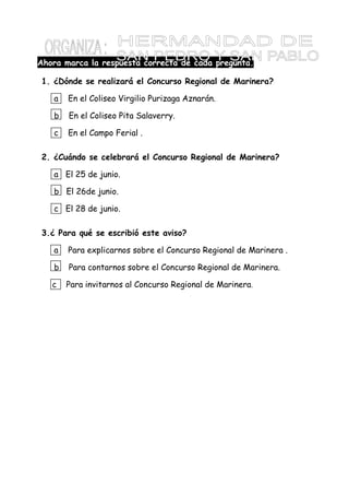 Ahora marca la respuesta correcta de cada pregunta.
1. ¿Dónde se realizará el Concurso Regional de Marinera?
a En el Coliseo Virgilio Purizaga Aznarán.
b En el Coliseo Pita Salaverry.
c En el Campo Ferial .
2. ¿Cuándo se celebrará el Concurso Regional de Marinera?
a El 25 de junio.
b El 26de junio.
c El 28 de junio.
3.¿ Para qué se escribió este aviso?
a Para explicarnos sobre el Concurso Regional de Marinera .
b Para contarnos sobre el Concurso Regional de Marinera.
c Para invitarnos al Concurso Regional de Marinera.
 