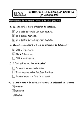 Ahora marca la respuesta correcta de cada pregunta.
1. ¿Dónde será la Feria artesanal de Catacaos?
a En la Casa de Cultura San Juan Bautista.
b En el Coliseo Municipal.
c En el Centro Cultural San Juan Bautista.
2. ¿Cuándo se realizará la Feria de artesanal de Catacaos?
a El 16 y 17 de marzo.
b El 6 y 7 de marzo.
c El 17 y 18 de marzo.
3. ¿ Para qué se escribió este aviso?
a Para que conozcamos Catacaos.
b Para contarnos sobre San Juan Bautista.
c Para invitarnos a la feria de artesanía.
4. ¿ Cuánto cuesta la entrada a la feria de artesanal de Catacaos?
a 10 soles.
b Es gratis.
c 2 soles.
 
