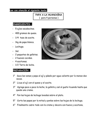 Lee con atención el siguiente texto:
PAPA A LA HUANCAÍNA
( para 4 personas )
INGREDIENTES :
- 5 ajíes escabeches.
- 400 gramos de queso.
- 1/4 taza de aceite.
- 1kg de papa blanca.
- Lechuga.
- Sal.
- 2 paquetes de galletas.
- 2 huevos cocidos.
- 4 aceitunas.
- 1/2 Tarro de leche.
PREPARACIÓN :
1° Saca las venas y pepa al ají y pásalo por agua caliente por lo menos dos
veces.
2° Licua el ají con el queso y el aceite.
3° Agrega poco a poco la leche, la galleta y sal al gusto licuando hasta que
quede una crema.
4° Pon las hojas de lechuga lavadas sobre el plato.
5° Corta las papas por la mitad y ponlas sobre las hojas de la lechuga.
6° Finalmente cubre todo con la crema y decora con huevo y aceituna.
 