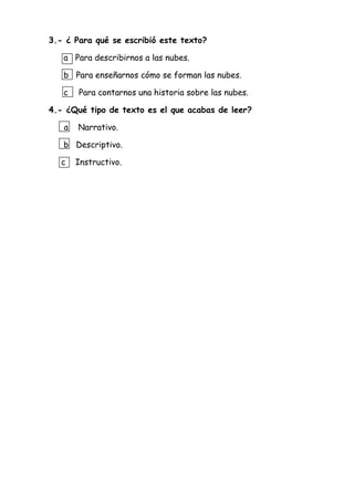 3.- ¿ Para qué se escribió este texto?
a Para describirnos a las nubes.
b Para enseñarnos cómo se forman las nubes.
c Para contarnos una historia sobre las nubes.
4.- ¿Qué tipo de texto es el que acabas de leer?
a Narrativo.
b Descriptivo.
c Instructivo.
 