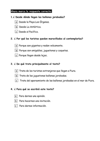 Ahora marca la respuesta correcta:
1.¿ Desde dónde llegan las ballenas jorobadas?
a Desde la Playa Los Órganos.
b Desde La Antártica.
c Desde el Pacífico.
2. ¿ Por qué los turistas quedan maravillados al contemplarlas?
a Porque son gigantes y nadan velozmente.
b Porque son amigables, juguetonas y coquetas.
c Porque llegan desde lejos.
3. ¿ De qué trata principalmente el texto?
a Trata de los turistas extranjeros que llegan a Piura.
b Trata de las juguetonas ballenas jorobadas.
c Trata del apareamiento de las ballenas jorobadas en el mar de Piura.
4. ¿ Para qué se escribió este texto?
a Para darnos una opinión.
b Para hacernos una invitación.
c Para darnos información.
 