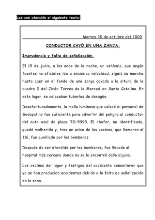 Lee con atención el siguiente texto:
Martes 20 de octubre del 2009.
CONDUCTOR CAYÓ EN UNA ZANJA.
Imprudencia y falta de señalización.
El 19 de junio, a las once de la noche, un vehículo, que según
fuentes no oficiales iba a excesiva velocidad, siguió su marcha
hasta caer en el fondo de una zanja cavada a la altura de la
cuadra 2 del Jirón Torres de la Merced en Santa Catalina. En
este lugar, se colocaban tuberías de desagüe.
Desafortunadamente, la malla luminosa que colocó el personal de
Sedapal no fue suficiente para advertir del peligro al conductor
del auto azul de placa TO-5993. El chofer, no identificado,
quedó malherido y, tras un aviso de los vecinos, que llamaron al
116, fue auxiliado por los bomberos.
Después de ser atendido por los bomberos, fue llevado al
hospital más cercano donde no se le encontró daño alguno.
Los vecinos del lugar y testigos del accidente comentaron que
ya se han producido accidentes debido a la falta de señalización
en la zona.
 