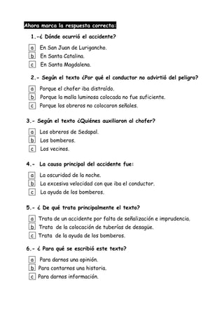 Ahora marca la respuesta correcta:
1.-¿ Dónde ocurrió el accidente?
a En San Juan de Lurigancho.
b En Santa Catalina.
c En Santa Magdalena.
2.- Según el texto ¿Por qué el conductor no advirtió del peligro?
a Porque el chofer iba distraído.
b Porque la malla luminosa colocada no fue suficiente.
c Porque los obreros no colocaron señales.
3.- Según el texto ¿Quiénes auxiliaron al chofer?
a Los obreros de Sedapal.
b Los bomberos.
c Los vecinos.
4.- La causa principal del accidente fue:
a La oscuridad de la noche.
b La excesiva velocidad con que iba el conductor.
c La ayuda de los bomberos.
5.- ¿ De qué trata principalmente el texto?
a Trata de un accidente por falta de señalización e imprudencia.
b Trata de la colocación de tuberías de desagüe.
c Trata de la ayuda de los bomberos.
6.- ¿ Para qué se escribió este texto?
a Para darnos una opinión.
b Para contarnos una historia.
c Para darnos información.
 