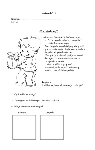 Lectura Nº 1
Nombre:…………………………………………………………………………
Fecha:…………………………………….
¿Por dónde voy?
Luciano recibió muy contento su regalo.
- Por lo pesado, debe ser un autito a
control remoto, pensó.
Pero después sacudió el paquete y notó
que no hacia ruido… ¡Debe ser un muñeco
de peluche!, pensó entonces.
¿Por qué no lo abres? Le dijo su mamá.
Tu regalo no puede quedarse mucho
tiempo ahí adentro.
Luciano abrió la tapa y ¡qué
sorpresa!,había un perrito blanco y
lanudo , como él había pedido.
Responde:
1. ¿Cómo se llama el personaje principal?
2. ¿Qué había en la caja?
3. ¿De regalo, pedirías un perrito como Luciano?
4. Dibuja lo que Luciano imaginó
Primero. Después.
 