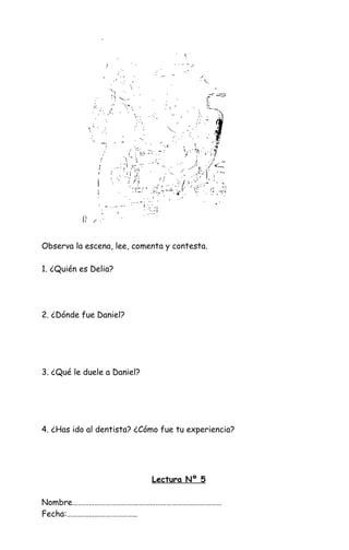 Observa la escena, lee, comenta y contesta.
1. ¿Quién es Delia?
2. ¿Dónde fue Daniel?
3. ¿Qué le duele a Daniel?
4. ¿Has ido al dentista? ¿Cómo fue tu experiencia?
Lectura Nº 5
Nombre………………………………………………………………………
Fecha:………………………………..
 