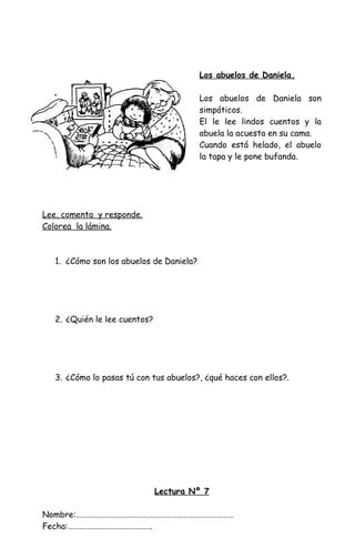 Los abuelos de Daniela.
Los abuelos de Daniela son
simpáticos.
El le lee lindos cuentos y la
abuela la acuesta en su cama.
Cuando está helado, el abuelo
la tapa y le pone bufanda.
Lee, comenta y responde.
Colorea la lámina.
1. ¿Cómo son los abuelos de Daniela?
2. ¿Quién le lee cuentos?
3. ¿Cómo lo pasas tú con tus abuelos?, ¿qué haces con ellos?.
Lectura Nº 7
Nombre:…………………………………………………………………………
Fecha:………………………………………
 