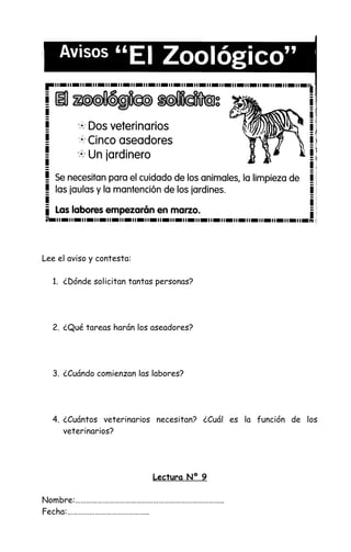 Lee el aviso y contesta:
1. ¿Dónde solicitan tantas personas?
2. ¿Qué tareas harán los aseadores?
3. ¿Cuándo comienzan las labores?
4. ¿Cuántos veterinarios necesitan? ¿Cuál es la función de los
veterinarios?
Lectura Nº 9
Nombre:……………………………………………………………………..
Fecha:……………………………………..
 