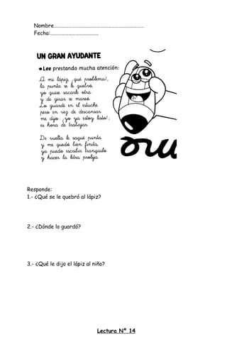 Nombre…………………………………………………………………
Fecha:………………………………….
Responde:
1.- ¿Qué se le quebró al lápiz?
2.- ¿Dónde lo guardó?
3.- ¿Qué le dijo el lápiz al niño?
Lectura Nº 14
 