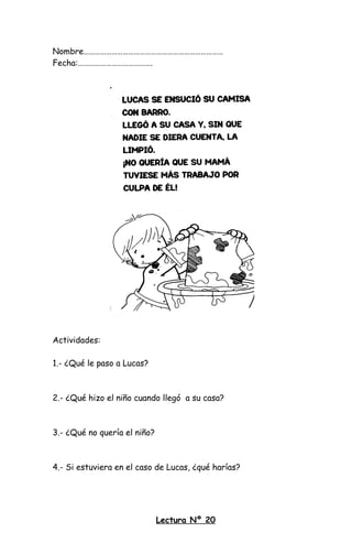 Nombre…………………………………………………………………
Fecha:………………………………….
Actividades:
1.- ¿Qué le paso a Lucas?
2.- ¿Qué hizo el niño cuando llegó a su casa?
3.- ¿Qué no quería el niño?
4.- Si estuviera en el caso de Lucas, ¿qué harías?
Lectura Nº 20
 