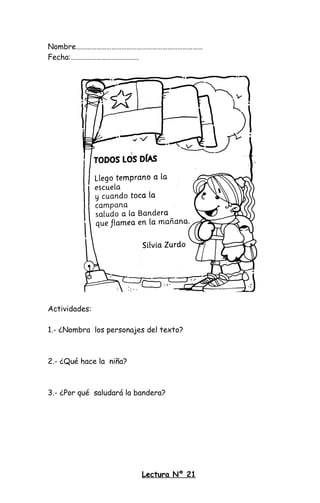 Nombre…………………………………………………………………
Fecha:………………………………….
Actividades:
1.- ¿Nombra los personajes del texto?
2.- ¿Qué hace la niña?
3.- ¿Por qué saludará la bandera?
Lectura Nº 21
 
