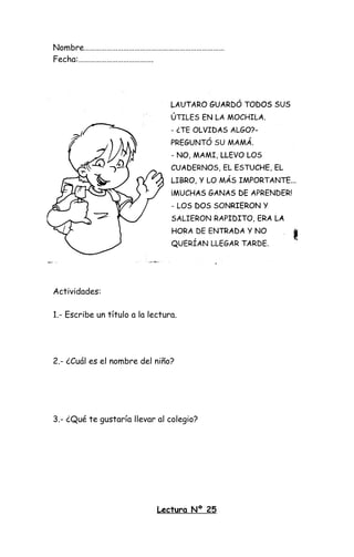 Nombre…………………………………………………………………
Fecha:………………………………….
Actividades:
1.- Escribe un título a la lectura.
2.- ¿Cuál es el nombre del niño?
3.- ¿Qué te gustaría llevar al colegio?
Lectura Nº 25
 