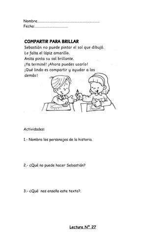 Nombre…………………………………………………………………
Fecha:………………………………….
Actividades:
1.- Nombra los personajes de la historia.
2.- ¿Qué no puede hacer Sebastián?
3.- ¿Qué nos enseña este texto?.
Lectura Nº 27
 