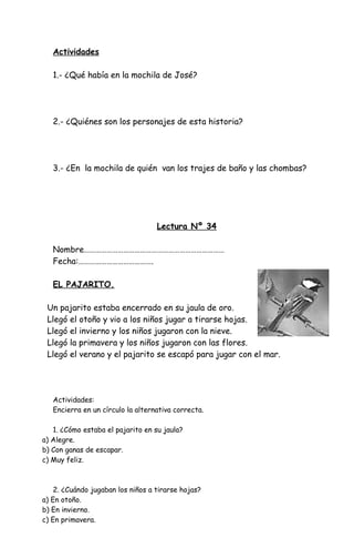 Actividades
1.- ¿Qué había en la mochila de José?
2.- ¿Quiénes son los personajes de esta historia?
3.- ¿En la mochila de quién van los trajes de baño y las chombas?
Lectura Nº 34
Nombre…………………………………………………………………
Fecha:………………………………….
EL PAJARITO.
Un pajarito estaba encerrado en su jaula de oro.
Llegó el otoño y vio a los niños jugar a tirarse hojas.
Llegó el invierno y los niños jugaron con la nieve.
Llegó la primavera y los niños jugaron con las flores.
Llegó el verano y el pajarito se escapó para jugar con el mar.
Actividades:
Encierra en un círculo la alternativa correcta.
1. ¿Cómo estaba el pajarito en su jaula?
a) Alegre.
b) Con ganas de escapar.
c) Muy feliz.
2. ¿Cuándo jugaban los niños a tirarse hojas?
a) En otoño.
b) En invierno.
c) En primavera.
 