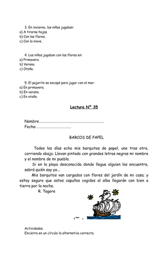 3. En invierno, los niños jugaban:
a) A tirarse hojas.
b) Con las flores.
c) Con la nieve.
4. Los niños jugaban con las flores en:
a) Primavera.
b) Verano.
c) Otoño.
5. El pajarito se escapó para jugar con el mar:
a) En primavera.
b) En verano.
c) En otoño.
Lectura Nº 35
Nombre…………………………………………………………………
Fecha:………………………………….
BARCOS DE PAPEL
Todos los días echo mis barquitos de papel, uno tras otro,
corriendo abajo. Llevan pintado con grandes letras negras mi nombre
y el nombre de mi pueblo.
Si en la playa desconocida donde llegue alguien los encuentra,
sabrá quién soy yo...
Mis barquitos van cargados con flores del jardín de mi casa; y
estoy seguro que estos capullos cogidos al alba llegarán con bien a
tierra por la noche.
R. Tagore
Actividades.
Encierra en un círculo la alternativa correcta.
 