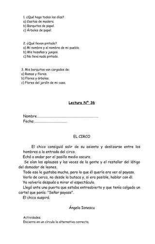 1. ¿Qué hago todos los días?
a) Casitas de madera.
b) Barquitos de papel.
c) Árboles de papel.
2. ¿Qué llevan pintado?
a) Mi nombre y el nombre de mi pueblo.
b) Mis hazañas y juegos.
c) No lleva nada pintado.
3. Mis barquitos van cargados de:
a) Ramas y flores.
b) Flores y árboles.
c) Flores del jardín de mi casa.
Lectura Nº 36
Nombre…………………………………………………………………
Fecha:………………………………….
EL CIRCO
El chico consiguió salir de su asiento y deslizarse entre los
hombres a la entrada del circo.
Echó a andar por el pasillo medio oscuro.
Se oían los aplausos y las voces de la gente y el restallar del látigo
del domador de leones.
Todo eso le gustaba mucho, pero lo que él quería era ver al payaso.
Verlo de cerca, no desde la butaca y, si era posible, hablar con él.
Ya volvería después a mirar el espectáculo.
Llegó ante una puerta que estaba entreabierta y que tenía colgado un
cartel que ponía: "Señor payaso".
El chico suspiró.
Ángela Ionescu
Actividades.
Encierra en un círculo la alternativa correcta.
 