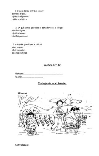1. ¿Hacia dónde entró el chico?
a) Hacia el zoo.
b) Hacia el parque.
c) Hacia el circo.
2. ¿A qué animal golpeaba el domador con el látigo?
a) A los tigres.
b) A los leones.
c) A las panteras.
3. ¿A quién quería ver el chico?
a) Al payaso.
b) Al domador.
c) A los delfines.
Lectura Nº 37
Nombre…………………………………………………………………
Fecha:………………………………….
Trabajando en el huerto.
Actividades:
 