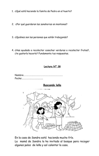 1. ¿Qué está haciendo la familia de Pedro en el huerto?
2. ¿Por qué guardaran las zanahorias en montones?
3. ¿Quiénes son las personas que están trabajando?
4. ¿Has ayudado a recolectar cosechar verduras o recolectar frutas?,
¿te gustaría hacerlo? Fundamenta tus respuestas.
Lectura Nº 38
Nombre…………………………………………………………………
Fecha:………………………………….
Buscando leña
En la casa de Sandra está haciendo mucho frío.
La mamá de Sandra la ha invitado al bosque para recoger
algunos palos de leña y así calentar la casa.
 