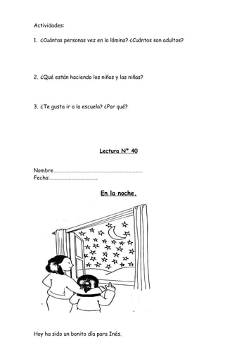 Actividades:
1. ¿Cuántas personas vez en la lámina? ¿Cuántos son adultos?
2. ¿Qué están haciendo los niños y las niñas?
3. ¿Te gusta ir a la escuela? ¿Por qué?
Lectura Nº 40
Nombre…………………………………………………………………
Fecha:………………………………….
En la noche.
Hoy ha sido un bonito día para Inés.
 