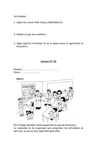 Actividades:
1. ¿Qué van a hacer doña Juana y doña Roberta?
2. Nombra lo que van a sembrar.
3. ¿Qué significa hortaliza? Si no lo sabes busca el significado en
diccionario.
Lectura Nº 42
Nombre…………………………………………………………………
Fecha:………………………………….
En el Colegio Ruiseñor están preparando su mes de aniversario.
La comunidad se ha organizado para programar las actividades de
este mes, ya que es muy importante para ellos.
 
