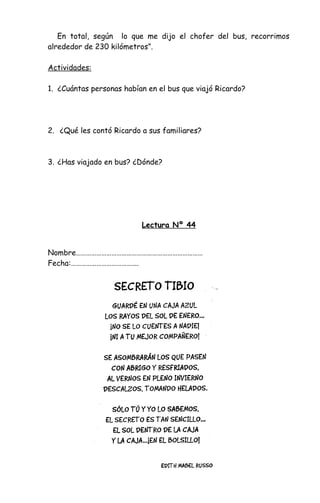 En total, según lo que me dijo el chofer del bus, recorrimos
alrededor de 230 kilómetros”.
Actividades:
1. ¿Cuántas personas habían en el bus que viajó Ricardo?
2. ¿Qué les contó Ricardo a sus familiares?
3. ¿Has viajado en bus? ¿Dónde?
Lectura Nº 44
Nombre…………………………………………………………………
Fecha:………………………………….
 