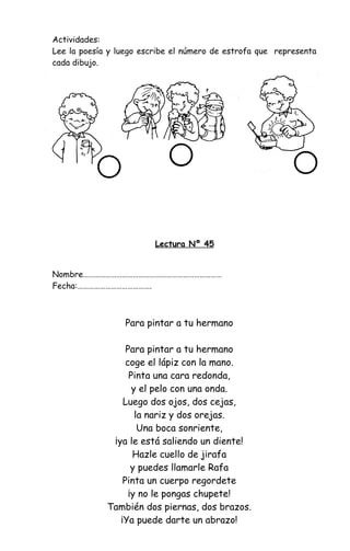 Actividades:
Lee la poesía y luego escribe el número de estrofa que representa
cada dibujo.
Lectura Nº 45
Nombre…………………………………………………………………
Fecha:………………………………….
Para pintar a tu hermano
Para pintar a tu hermano
coge el lápiz con la mano.
Pinta una cara redonda,
y el pelo con una onda.
Luego dos ojos, dos cejas,
la nariz y dos orejas.
Una boca sonriente,
¡ya le está saliendo un diente!
Hazle cuello de jirafa
y puedes llamarle Rafa
Pinta un cuerpo regordete
¡y no le pongas chupete!
También dos piernas, dos brazos.
¡Ya puede darte un abrazo!
 