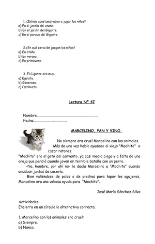 1. ¿Dónde acostumbraban a jugar los niños?
a) En el jardín del enano.
b) En el jardín del Gigante.
c) En el parque del Gigante.
2.¿En qué estación juegan los niños?
a) En otoño.
b) En verano.
c) En primavera.
3. El Gigante era muy...
a) Egoísta.
b) Generoso.
c) Optimista.
Lectura Nº 47
Nombre…………………………………………………………………
Fecha:………………………………….
MARCELINO, PAN Y VINO.
No siempre era cruel Marcelino con los animales.
Más de una vez había ayudado al viejo "Mochito" a
cazar ratones.
"Mochito" era el gato del convento, ya casi medio ciego y a falta de una
oreja que perdió cuando joven en terrible batalla con un perro.
-No, hombre, por ahí no- le decía Marcelino a "Mochito" cuando
andaban juntos de cacería.
Bien valiéndose de palos o de piedras para tapar los agujeros,
Marcelino era una valiosa ayuda para "Mochito".
José María Sánchez Silva
Actividades.
Encierra en un círculo la alternativa correcta.
1. Marcelino con los animales era cruel:
a) Siempre.
b) Nunca.
 