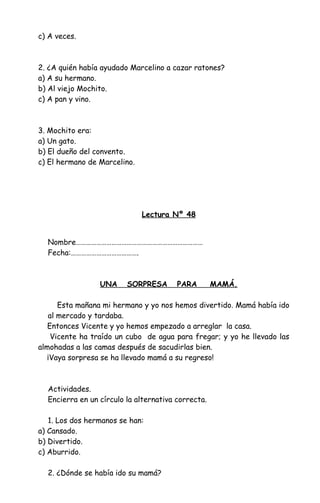 c) A veces.
2. ¿A quién había ayudado Marcelino a cazar ratones?
a) A su hermano.
b) Al viejo Mochito.
c) A pan y vino.
3. Mochito era:
a) Un gato.
b) El dueño del convento.
c) El hermano de Marcelino.
Lectura Nº 48
Nombre…………………………………………………………………
Fecha:………………………………….
UNA SORPRESA PARA MAMÁ.
Esta mañana mi hermano y yo nos hemos divertido. Mamá había ido
al mercado y tardaba.
Entonces Vicente y yo hemos empezado a arreglar la casa.
Vicente ha traído un cubo de agua para fregar; y yo he llevado las
almohadas a las camas después de sacudirlas bien.
¡Vaya sorpresa se ha llevado mamá a su regreso!
Actividades.
Encierra en un círculo la alternativa correcta.
1. Los dos hermanos se han:
a) Cansado.
b) Divertido.
c) Aburrido.
2. ¿Dónde se había ido su mamá?
 