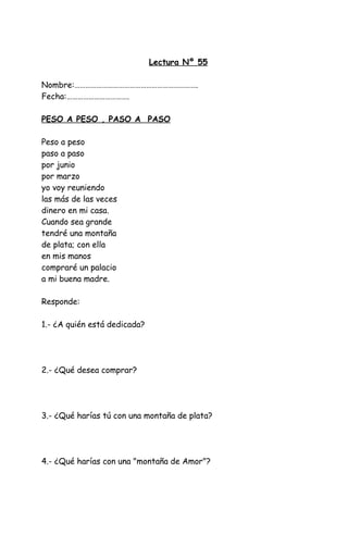 Lectura Nº 55
Nombre:………………………………………………………….
Fecha:…………………………….
PESO A PESO , PASO A PASO
Peso a peso
paso a paso
por junio
por marzo
yo voy reuniendo
las más de las veces
dinero en mi casa.
Cuando sea grande
tendré una montaña
de plata; con ella
en mis manos
compraré un palacio
a mi buena madre.
Responde:
1.- ¿A quién está dedicada?
2.- ¿Qué desea comprar?
3.- ¿Qué harías tú con una montaña de plata?
4.- ¿Qué harías con una "montaña de Amor"?
 