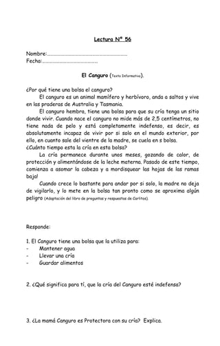 Lectura Nº 56
Nombre:……………………………………………………………
Fecha:…………………………………………
El Canguro (Texto Informativo).
¿Por qué tiene una bolsa el canguro?
El canguro es un animal mamífero y herbívoro, anda a saltos y vive
en las praderas de Australia y Tasmania.
El canguro hembra, tiene una bolsa para que su cría tenga un sitio
donde vivir. Cuando nace el canguro no mide más de 2,5 centímetros, no
tiene nada de pelo y está completamente indefenso, es decir, es
absolutamente incapaz de vivir por si solo en el mundo exterior, por
ello, en cuanto sale del vientre de la madre, se cuela en s bolsa.
¿Cuánto tiempo esta la cría en esta bolsa?
La cría permanece durante unos meses, gozando de calor, de
protección y alimentándose de la leche materna. Pasado de este tiempo,
comienza a asomar la cabeza y a mordisquear las hojas de las ramas
baja!
Cuando crece lo bastante para andar por si solo, la madre no deja
de vigilarlo, y lo mete en la bolsa tan pronto como se aproxima algún
peligro (Adaptación del libro de preguntas y respuestas de Carlitos).
Responde:
1. El Canguro tiene una bolsa que la utiliza para:
- Mantener agua
- Llevar una cría
- Guardar alimentos
2. ¿Qué significa para tí, que la cría del Canguro esté indefensa?
3. ¿La mamá Canguro es Protectora con su cría? Explica.
 