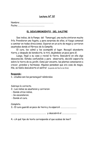 Lectura Nº 57
Nombre:……………………………………………………………
Fecha:……………………………………………….
EL DESCUBRIMIENTO DEL SALITRE
Dos indios, de la Pampa del Tamarugal, una noche sintieron mucho
frío. Prendieron una fogata, y para sorpresa de ellos, el fuego comenzó
a caminar en todas direcciones. Cayeron en un acto de magia y corrieron
asustados donde el Párroco de la Campiña.
El cura, los calmó y los acompañó al lugar. Recogió abundante
tierra, y después de bendecirla, la tiró, dejándose un poco para él.
Luego, llegó a su casa y revisó la tierra. Descubrió en ella algo
desconocido. Estaba confundido y para observarla, decidió esparcirla
sobre la tierra de su jardín. Como por encanto, las plantas comenzaron a
crecer, grandes y hermosas. Algunos pensaban que era cosa de magia.
¡No, se había descubierto el salitre! (Leyenda del Norte de Chile)
Responde:
1.- ¿Cuáles son los personajes? nómbralos.
Subraya lo correcto.
2.- Los indios se asustaron y corrieron:
- Donde otros indios.
- Se escondieron.
- Donde el cura.
Completa.
3.- El cura guardó un poco de tierra y la esparció ……………………………
……………………………………………………………… y descubrió el …………………………
4.- ¿A qué tipo de texto corresponde el que acabas de leer?
 