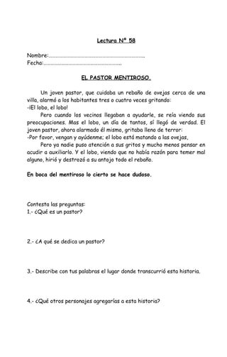 Lectura Nº 58
Nombre:……………………………………………………………………..
Fecha:………………………………………………………..
EL PASTOR MENTIROSO.
Un joven pastor, que cuidaba un rebaño de ovejas cerca de una
villa, alarmó a los habitantes tres o cuatro veces gritando:
-¡El lobo, el lobo!
Pero cuando los vecinos llegaban a ayudarle, se reía viendo sus
preocupaciones. Mas el lobo, un día de tantos, sí llegó de verdad. El
joven pastor, ahora alarmado él mismo, gritaba lleno de terror:
-Por favor, vengan y ayúdenme; el lobo está matando a las ovejas,
Pero ya nadie puso atención a sus gritos y mucho menos pensar en
acudir a auxiliarlo. Y el lobo, viendo que no había razón para temer mal
alguno, hirió y destrozó a su antojo todo el rebaño.
En boca del mentiroso lo cierto se hace dudoso.
Contesta las preguntas:
1.- ¿Qué es un pastor?
2.- ¿A qué se dedica un pastor?
3.- Describe con tus palabras el lugar donde transcurrió esta historia.
4.- ¿Qué otros personajes agregarías a esta historia?
 
