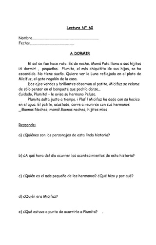 Lectura Nº 60
Nombre……………………………………………………………………..
Fecha:………………………………………………
A DORMIR
El sol se fue hace rato. Es de noche. Mamá Pata llama a sus hijitos
¡A dormir! , pequeños. Plumita, el más chiquitito de sus hijos, se ha
escondido. No tiene sueño. Quiere ver la Luna reflejada en el plato de
Micifuz, el gato regalón de la casa.
Dos ojos verdes y brillantes observan al patito. Micifuz se relame
de sólo pensar en el banquete que podría darse_
Cuidado, Plumita! - le avisa su hermano Pelusa.
Plumita salta justo a tiempo. i Plaf ! Micifuz ha dado con su hocico
en el agua. El patito, asustado, corre a reunirse con sus hermanos
_¡Buenas Noches, mamá!.Buenas noches, hijitos míos
Responde:
a) ¿Quiénes son los personajes de esta linda historia?
b) ¿A qué hora del día ocurren los acontecimientos de esta historia?
c) ¿Quién es el más pequeño de los hermanos? ¿Qué hizo y por qué?
d) ¿Quién era Micifuz?
e) ¿Qué estuvo a punto de ocurrirle a Plumita? .
 