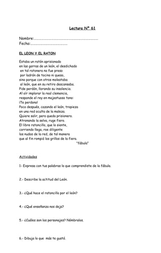 Lectura Nº 61
Nombre:……………………………………………………………………
Fecha:………………………………………
EL LEON Y EL RATON
Estaba un ratón aprisionado
en las garras de un león, el desdichado
en tal ratonera no fue preso
por ladrón de tocino ni queso,
sino porque con otros molestaba
al león, que en su retiro descansaba.
Pide perdón, llorando su insolencia.
Al oír implorar la real clemencia,
responde el rey en majestuoso tono:
¡Te perdono!
Poco después, cazando el león, tropieza
en una red oculta de la maleza.
Quiere salir, pero queda prisionero.
Atronando la selva, ruge fiero.
El libre ratoncillo, que lo siente,
corriendo llega, roe diligente
los nudos de la red, de tal manera
que al fin rompió los grillos de la fiera.
"fábula”
Actividades
1- Expresa con tus palabras lo que comprendiste de la fábula.
2.- Describe la actitud del León.
3.- ¿Qué hace el ratoncillo por el león?
4.- ¿Qué enseñanza nos deja?
5.- ¿Cuáles son los personajes? Nómbralos.
6.- Dibuja lo que más te gustó.
 