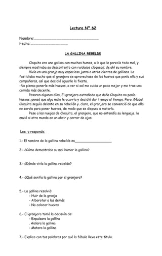 Lectura Nº 62
Nombre:……………………………………………………………………
Fecha:………………………………………
LA GALLINA REBELDE
Cloquita era una gallina con muchos humos, a la que le parecía todo mal, y
siempre mostraba su descontento con ruidosos cloqueos; de ahí su nombre.
Vivía en una granja muy espaciosa junto a otros cientos de gallinas. Le
fastidiaba mucho que el granjero se aprovechase de los huevos que ponía ella y sus
compañeras, así que decidió aguarle la fiesta.
-No pienso ponerle más huevos, a ver si así me cuida un poco mejor y me trae una
comida más decente.
Pasaron algunos días, El granjero extrañado que doña Cloquita no ponía
huevos, pensó que algo malo le ocurría y decidió dar tiempo al tiempo. Pero. ¡Nada!
Cloquita seguía delante en su rebelión y. claro, el granjero se convenció de que ella
no servía para poner huevos, de modo que se dispuso a matarla.
Pese a los ruegos de Cloquita, el granjero, que no entendía su lenguaje, la
envió a¡ otro mundo en un abrir y cerrar de ojos.
Lee y responde:
1.- El nombre de la gallina rebelde es__________________
2.- ¿Cómo demostraba su mal humor la gallina?
3.- ¿Dónde vivía la gallina rebelde?
4.- ¿Qué sentía la gallina por el granjero?
5.- La gallina resolvió:
- Huir de la granja
- Alborotar a las demás
- No colocar huevos
6.- El granjero tomó la decisión de:
- Expulsara la gallina
. Aislara la gallina
- Matara la gallina
7.- Explica con tus palabras por qué la fábula lleva este titulo.
 