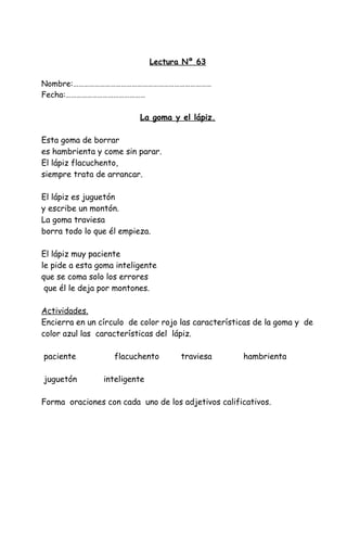 Lectura Nº 63
Nombre:……………………………………………………………………
Fecha:………………………………………
La goma y el lápiz.
Esta goma de borrar
es hambrienta y come sin parar.
El lápiz flacuchento,
siempre trata de arrancar.
El lápiz es juguetón
y escribe un montón.
La goma traviesa
borra todo lo que él empieza.
El lápiz muy paciente
le pide a esta goma inteligente
que se coma solo los errores
que él le deja por montones.
Actividades.
Encierra en un círculo de color rojo las características de la goma y de
color azul las características del lápiz.
paciente flacuchento traviesa hambrienta
juguetón inteligente
Forma oraciones con cada uno de los adjetivos calificativos.
 