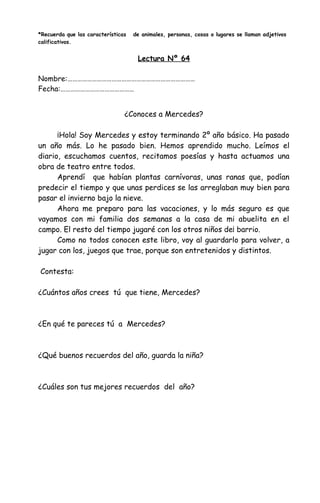 *Recuerda que las características de animales, personas, cosas o lugares se llaman adjetivos
calificativos.
Lectura Nº 64
Nombre:……………………………………………………………………
Fecha:………………………………………
¿Conoces a Mercedes?
¡Hola! Soy Mercedes y estoy terminando 2º año básico. Ha pasado
un año más. Lo he pasado bien. Hemos aprendido mucho. Leímos el
diario, escuchamos cuentos, recitamos poesías y hasta actuamos una
obra de teatro entre todos.
Aprendí que habían plantas carnívoras, unas ranas que, podían
predecir el tiempo y que unas perdices se las arreglaban muy bien para
pasar el invierno bajo la nieve.
Ahora me preparo para las vacaciones, y lo más seguro es que
vayamos con mi familia dos semanas a la casa de mi abuelita en el
campo. El resto del tiempo jugaré con los otros niños de¡ barrio.
Como no todos conocen este libro, voy al guardarlo para volver, a
jugar con los, juegos que trae, porque son entretenidos y distintos.
Contesta:
¿Cuántos años crees tú que tiene, Mercedes?
¿En qué te pareces tú a Mercedes?
¿Qué buenos recuerdos del año, guarda la niña?
¿Cuáles son tus mejores recuerdos del año?
 