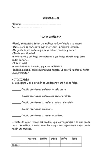 Lectura Nº 66
Nombre:……………………………………………………………………
Fecha:………………………………………
¿UNA MUÑECA?
-Mamá, me gustaría tener una muñeca le dijo Claudia a su madre.
-¿Qué clase de muñeca te gustarla tener? -preguntó la mamá.
-Me gustaría una muñeca que sepa hablar, caminar y comer.
-¿Nada más, Claudia?
-Y que se ría, y que haya que bañarla, y que tenga el pelo largo para
poder peinarla...
-¿Eso no más?
-Y que duerma si le canto, y que me dé besitos.
-¿Sabes, Claudia? Tú no quieres una muñeca. Lo que tú quieres es tener
una hermanita."
ACTIVIDADES
1.. Coloca una V si la oración es verdadera y una F si es falsa.
______ Claudia quería una muñeca con pelo corto.
______ Claudia quería una muñeca que pudiera reírse.
______ Claudia quería que su muñeca tuviera pelo rubio.
______ Claudia quería una hermanita.
______ Claudia quería que su muñeca corriera.
2. Pinta de color verde los cuadros que correspondan a lo que puede
hacer una niña y de color amarillo los que correspondan a lo que puede
hacer una muñeca.
respira camina crece sufre llora
Muñeca
 